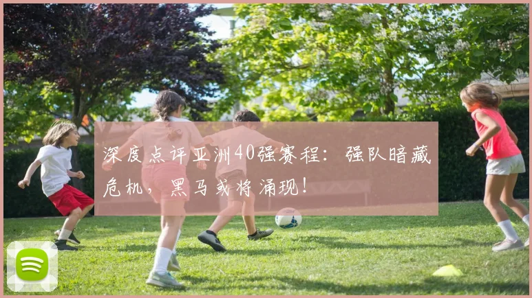 深度点评亚洲40强赛程：强队暗藏危机，黑马或将涌现！