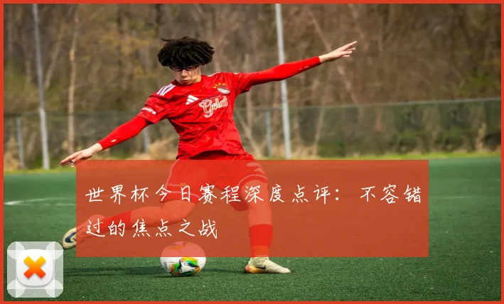 世界杯今日赛程深度点评：不容错过的焦点之战