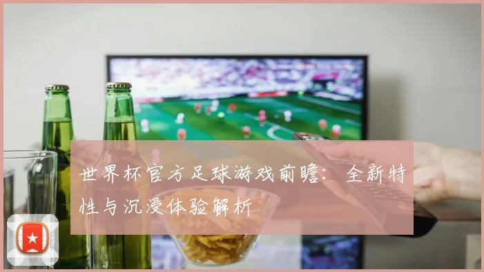 世界杯官方足球游戏前瞻:全新特性与沉浸体验解析