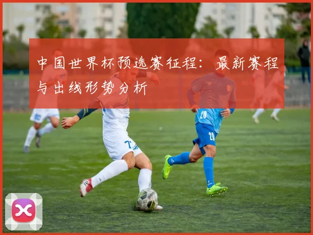 中国世界杯预选赛征程：最新赛程与出线形势分析