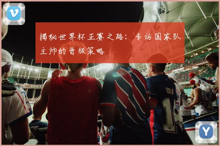 揭秘世界杯正赛之路:专访国家队主帅的晋级策略