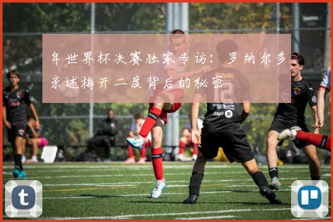 年世界杯决赛独家专访：罗纳尔多亲述梅开二度背后的秘密