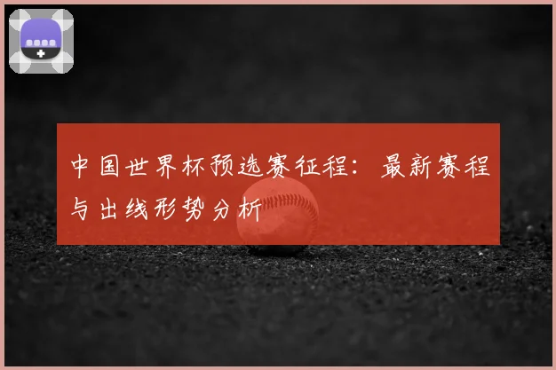 中国世界杯预选赛征程：最新赛程与出线形势分析