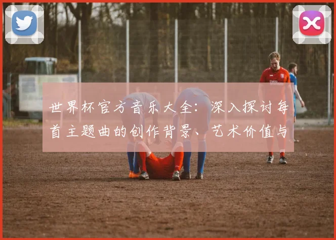 世界杯官方音乐大全:深入探讨每首主题曲的创作背景、艺术价值与社会影响