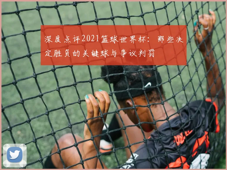 深度点评2021篮球世界杯：那些决定胜负的关键球与争议判罚