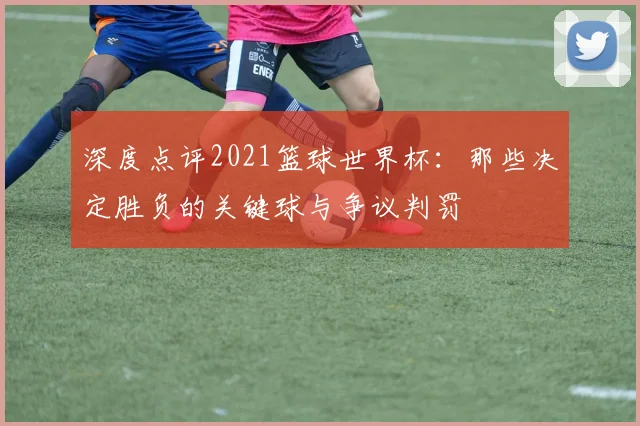 深度点评2021篮球世界杯：那些决定胜负的关键球与争议判罚