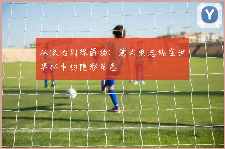 从政治到绿茵场:意大利总统在世界杯中的隐形角色