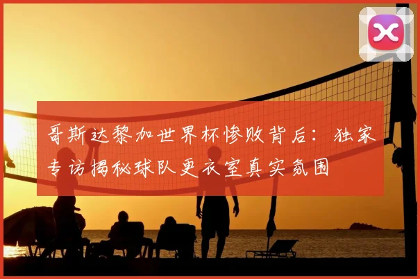 哥斯达黎加世界杯惨败背后:独家专访揭秘球队更衣室真实氛围