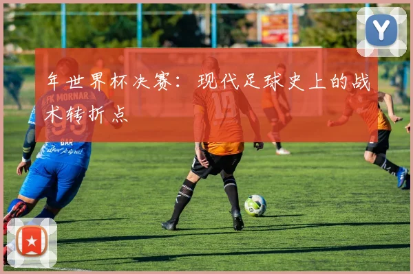 年世界杯决赛：现代足球史上的战术转折点