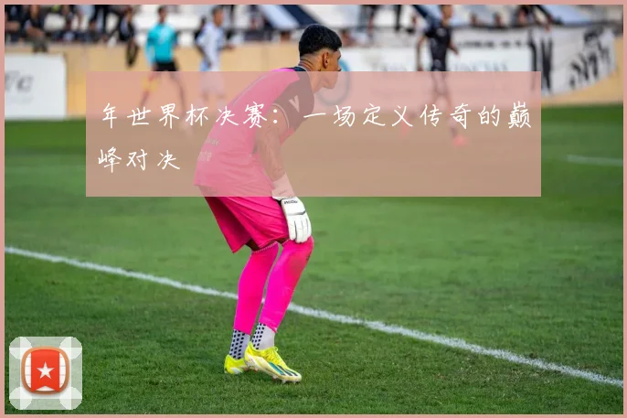 年世界杯决赛：一场定义传奇的巅峰对决